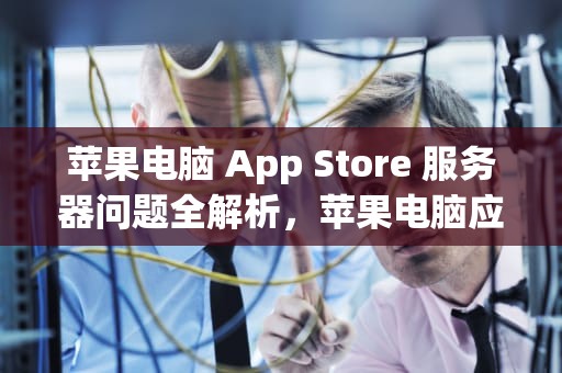 苹果电脑 App Store 服务器问题全解析，苹果电脑应用商店服务器出错