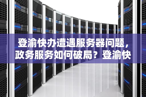 登渝快办遭遇服务器问题，政务服务如何破局？登渝快办说服务器有问题怎么回事