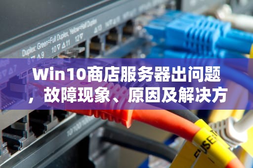 Win10商店服务器出问题，故障现象、原因及解决方法全解析，win10商店服务器出问题怎么解决