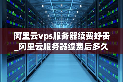 阿里云vps服务器续费好贵_阿里云服务器续费后多久恢复_阿里云VPS服务器续费高昂，如何应对？