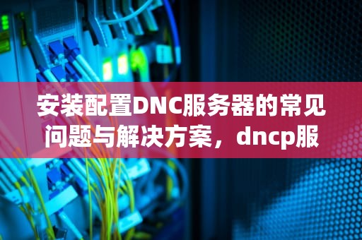 安装配置DNC服务器的常见问题与解决方案，dncp服务器配置