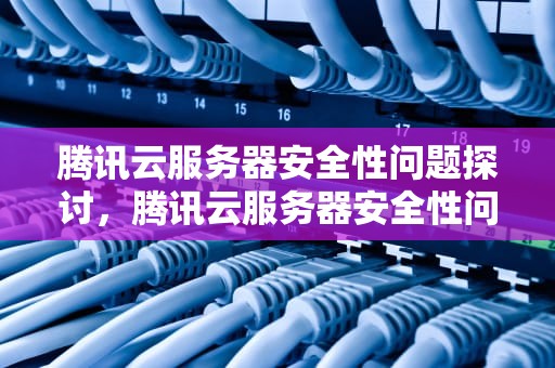 腾讯云服务器安全性问题探讨，腾讯云服务器安全性问题怎么解决