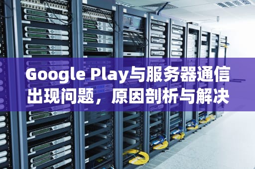 Google Play与服务器通信出现问题，原因剖析与解决之道，googleplay服务器通信出现问题怎么办