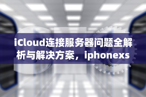 iCloud连接服务器问题全解析与解决方案，iphonexs连接apple id服务器错误