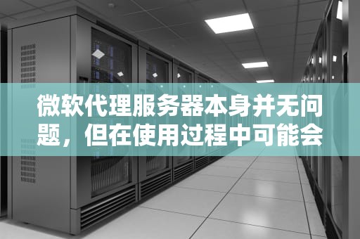 微软代理服务器本身并无问题，但在使用过程中可能会出现一些情况引发疑问或困扰，以下是具体分析，微软代理服务器有问题吗知乎