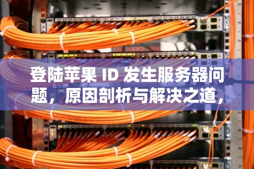 登陆苹果 ID 发生服务器问题，原因剖析与解决之道，登陆苹果id发生服务器问题怎么办
