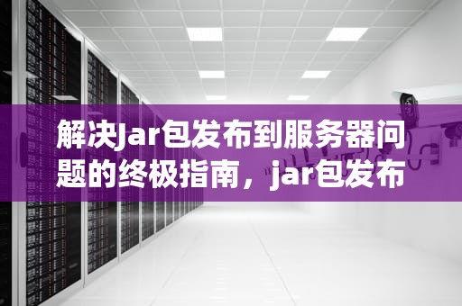 解决Jar包发布到服务器问题的终极指南，jar包发布到服务器有问题怎么办