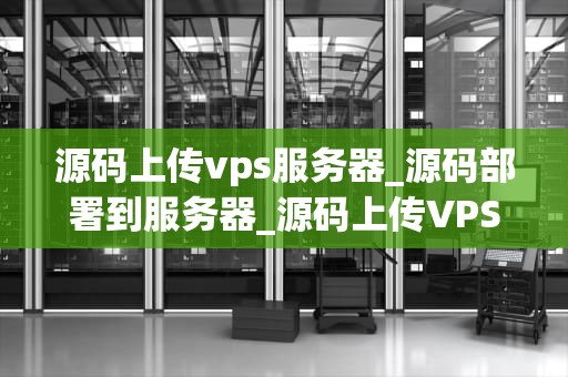 源码上传vps服务器_源码部署到服务器_源码上传VPS服务器的步骤与注意事项