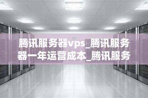 腾讯服务器vps_腾讯服务器一年运营成本_腾讯服务器VPS的优势与应用