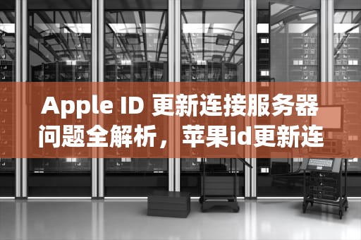Apple ID 更新连接服务器问题全解析，苹果id更新连接服务器问题吗安全吗