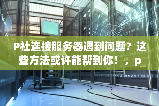 P社连接服务器遇到问题？这些方法或许能帮到你！，p社服务器联机好卡