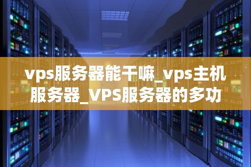 vps服务器能干嘛_vps主机服务器_VPS服务器的多功能应用