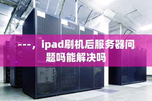 ---，ipad刷机后服务器问题吗能解决吗
