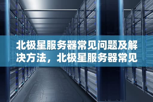 北极星服务器常见问题及解决方法，北极星服务器常见问题有哪些