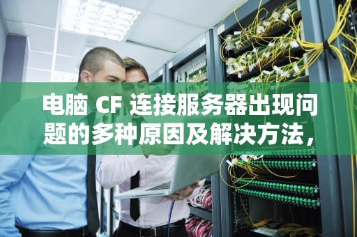电脑 CF 连接服务器出现问题的多种原因及解决方法，cf进游戏显示连接服务器失败