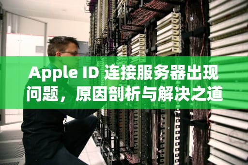 Apple ID 连接服务器出现问题，原因剖析与解决之道，appleid连接服务器出现问题