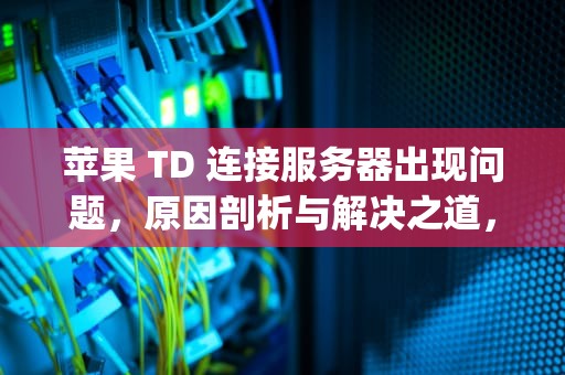 苹果 TD 连接服务器出现问题，原因剖析与解决之道，iphone服务器连接出现问题