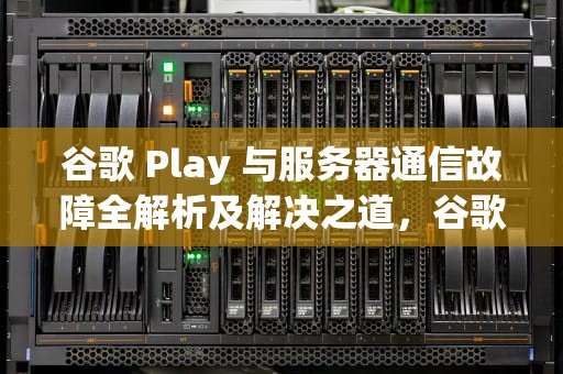 谷歌 Play 与服务器通信故障全解析及解决之道，谷歌play显示服务器错误