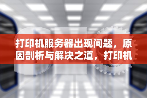 打印机服务器出现问题，原因剖析与解决之道，打印机服务器出现问题怎么解决