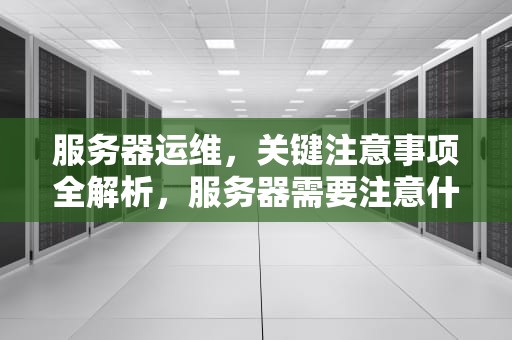 服务器运维，关键注意事项全解析，服务器需要注意什么问题呢