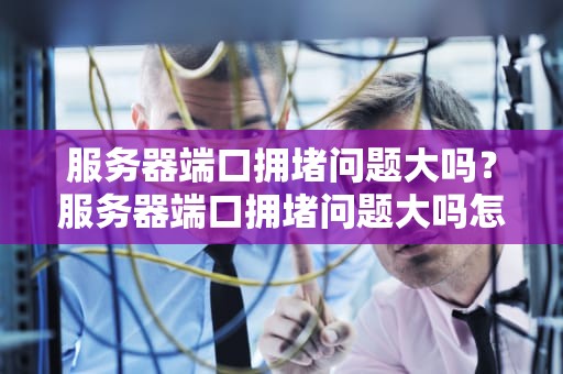 服务器端口拥堵问题大吗？服务器端口拥堵问题大吗怎么解决