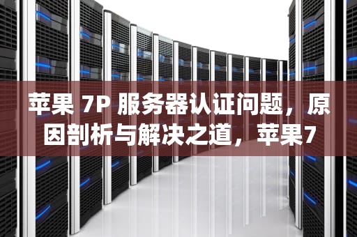 苹果 7P 服务器认证问题，原因剖析与解决之道，苹果7p服务器认证问题怎么解决