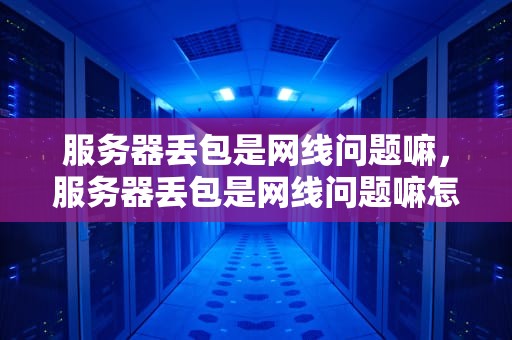 服务器丢包是网线问题嘛，服务器丢包是网线问题嘛怎么解决