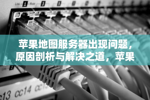 苹果地图服务器出现问题，原因剖析与解决之道，苹果地图服务器出现问题怎么解决