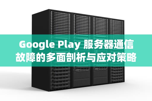 Google Play 服务器通信故障的多面剖析与应对策略，googleplay服务器通信出现问题怎么办
