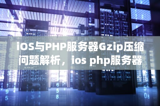 iOS与PHP服务器Gzip压缩问题解析，ios php服务器