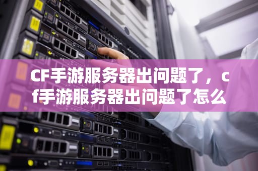 CF手游服务器出问题了，cf手游服务器出问题了怎么办