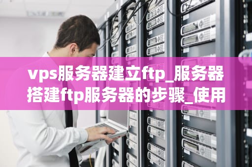 vps服务器建立ftp_服务器搭建ftp服务器的步骤_使用VPS服务器建立FTP服务的详细指南