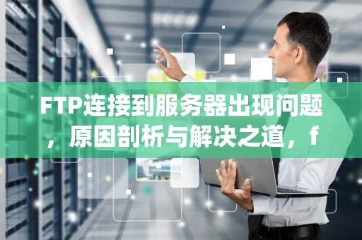 FTP连接到服务器出现问题，原因剖析与解决之道，ftp 连接到服务器出现问题怎么解决
