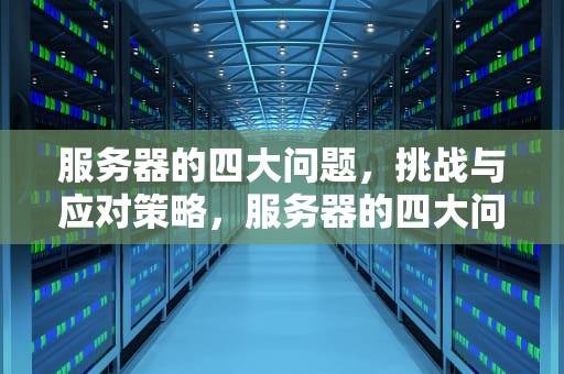 服务器的四大问题，挑战与应对策略，服务器的四大问题是什么