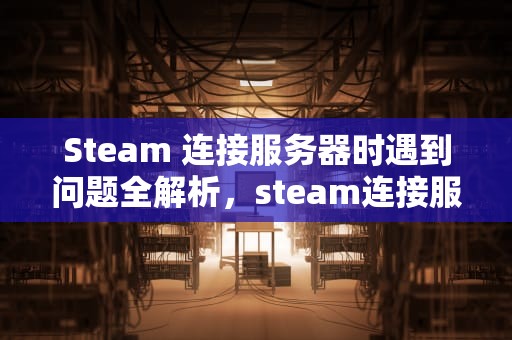 Steam 连接服务器时遇到问题全解析，steam连接服务器发生错误怎么办