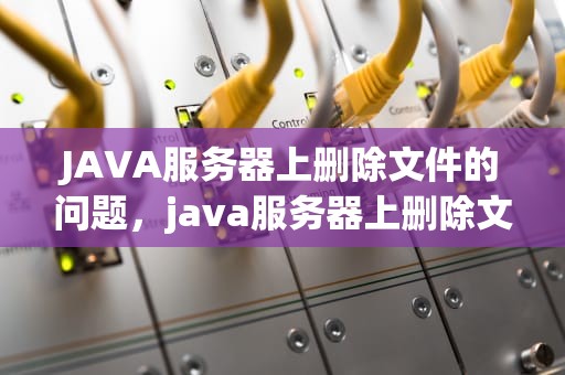 JAVA服务器上删除文件的问题，java服务器上删除文件的问题有哪些