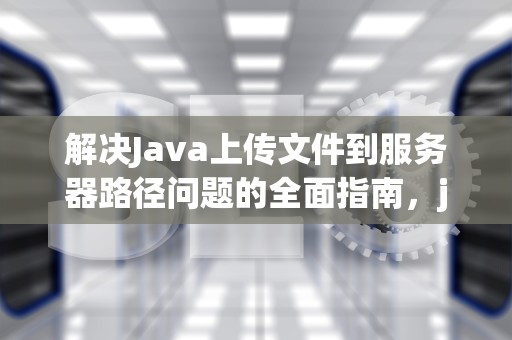 解决Java上传文件到服务器路径问题的全面指南，java上传文件到服务器 路径问题怎么解决