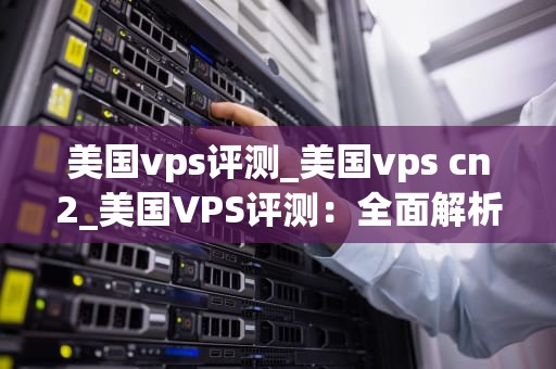 美国vps评测_美国vps cn2_美国VPS评测：全面解析与比较