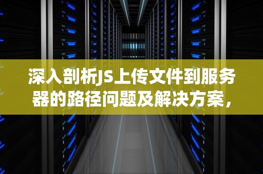 深入剖析JS上传文件到服务器的路径问题及解决方案，js上传文件到服务器 路径问题怎么解决