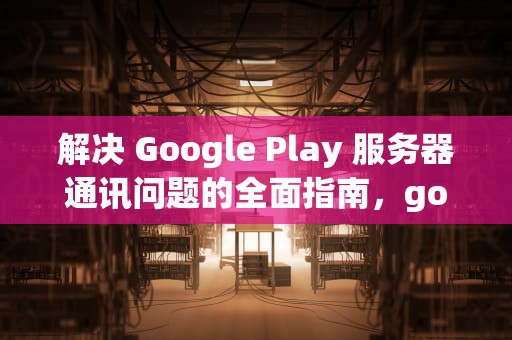解决 Google Play 服务器通讯问题的全面指南，googleplay服务器通讯出现问题