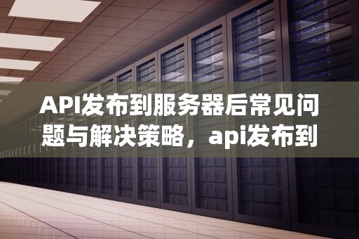 API发布到服务器后常见问题与解决策略，api发布到服务器出现的问题有哪些