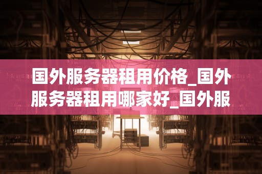 国外服务器租用价格_国外服务器租用哪家好_国外服务器租用价格的影响因素及选择策略