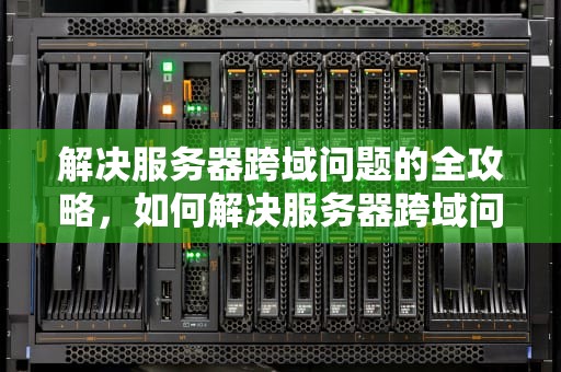 解决服务器跨域问题的全攻略，如何解决服务器跨域问题的方法