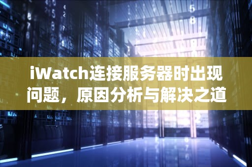 iWatch连接服务器时出现问题，原因分析与解决之道，applewatch与服务器连接中断