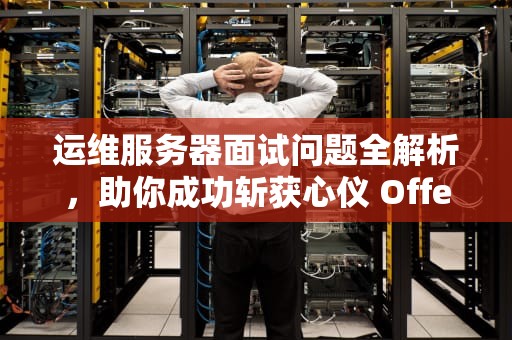 运维服务器面试问题全解析，助你成功斩获心仪 Offer，服务器运维工程师面试问题