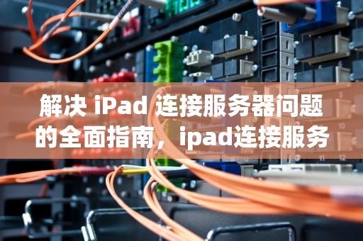 解决 iPad 连接服务器问题的全面指南，ipad连接服务器时出现问题怎么处理-zol问答