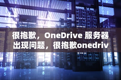 很抱歉，OneDrive 服务器出现问题，很抱歉onedrive服务器出现问题是什么意思