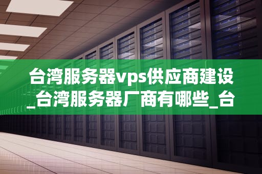 台湾服务器vps供应商建设_台湾服务器厂商有哪些_台湾服务器VPS供应商建设：关键步骤与成功因素