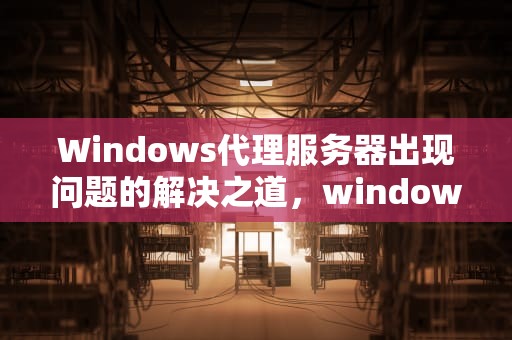 Windows代理服务器出现问题的解决之道，windows代理服务器出现问题 或者地址错误