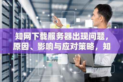 知网下载服务器出现问题，原因、影响与应对策略，知网下载服务器出现问题怎么解决